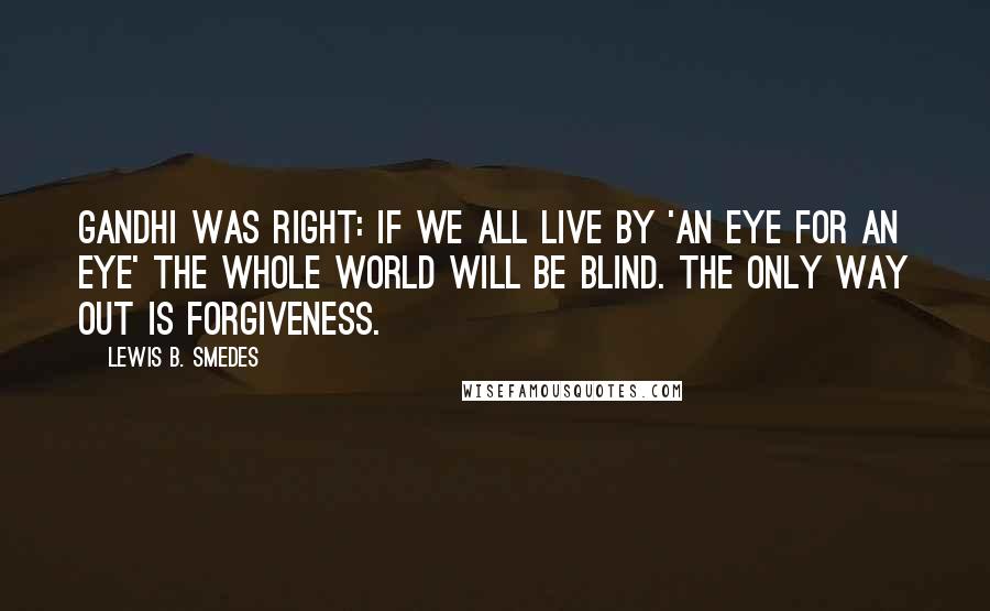 Lewis B. Smedes Quotes: Gandhi was right: if we all live by 'an eye for an eye' the whole world will be blind. The only way out is forgiveness.