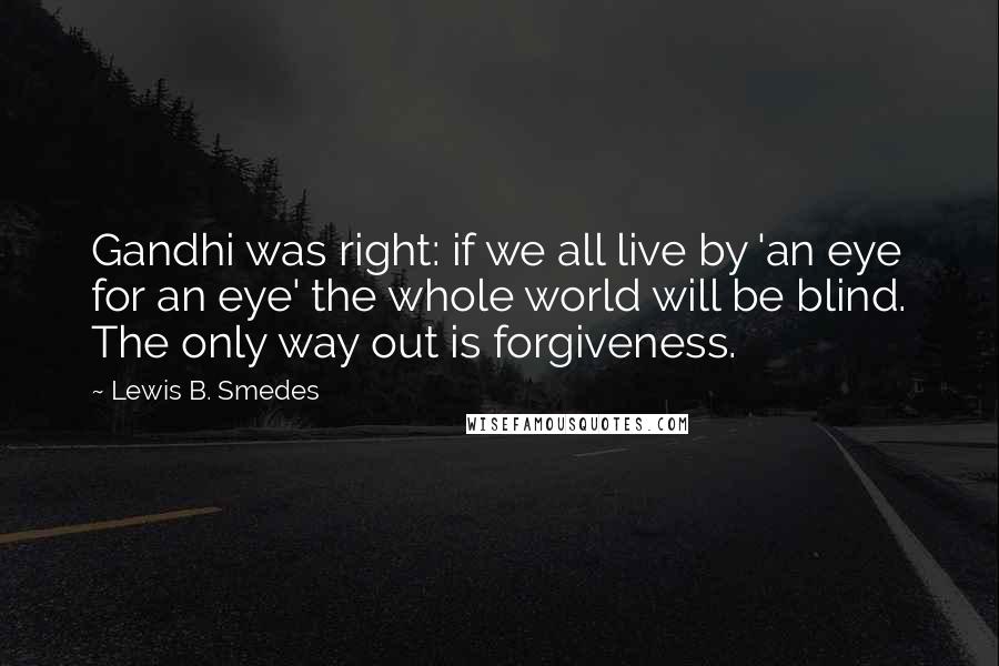 Lewis B. Smedes Quotes: Gandhi was right: if we all live by 'an eye for an eye' the whole world will be blind. The only way out is forgiveness.