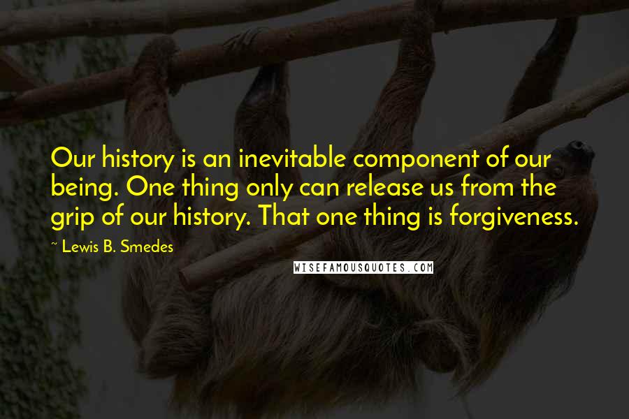 Lewis B. Smedes Quotes: Our history is an inevitable component of our being. One thing only can release us from the grip of our history. That one thing is forgiveness.