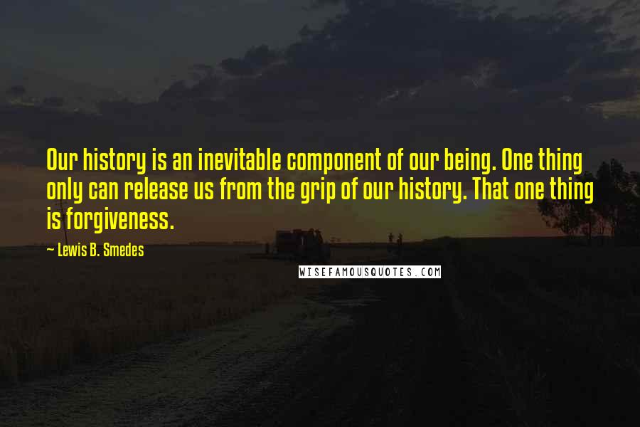 Lewis B. Smedes Quotes: Our history is an inevitable component of our being. One thing only can release us from the grip of our history. That one thing is forgiveness.