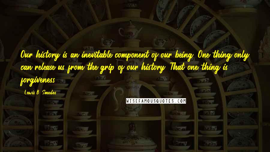 Lewis B. Smedes Quotes: Our history is an inevitable component of our being. One thing only can release us from the grip of our history. That one thing is forgiveness.