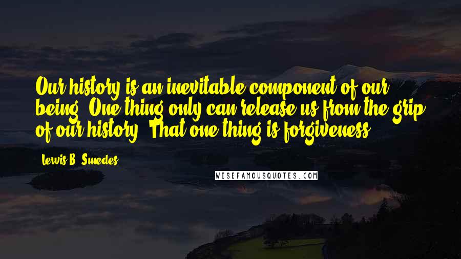 Lewis B. Smedes Quotes: Our history is an inevitable component of our being. One thing only can release us from the grip of our history. That one thing is forgiveness.