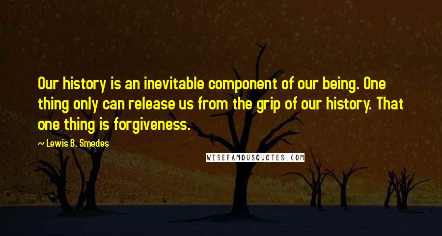 Lewis B. Smedes Quotes: Our history is an inevitable component of our being. One thing only can release us from the grip of our history. That one thing is forgiveness.