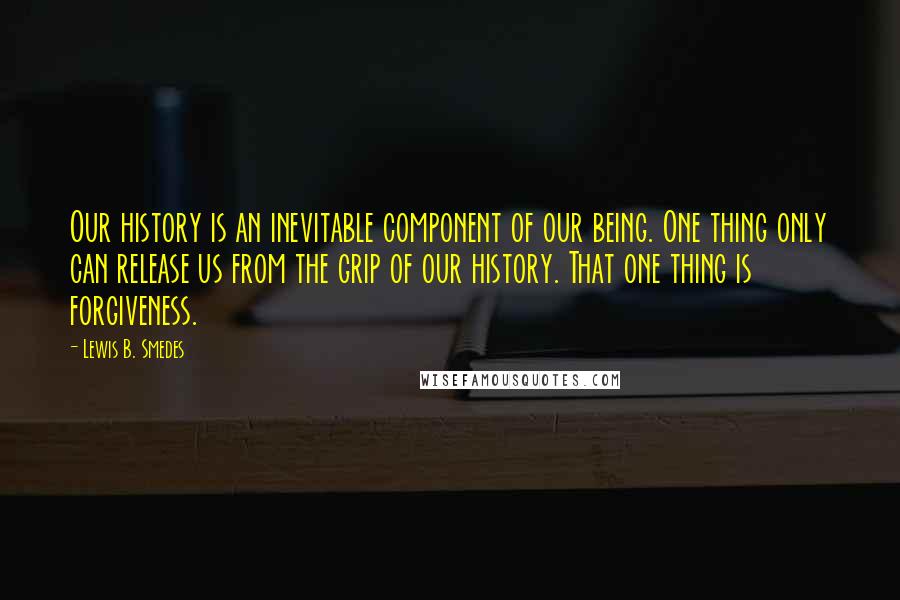 Lewis B. Smedes Quotes: Our history is an inevitable component of our being. One thing only can release us from the grip of our history. That one thing is forgiveness.