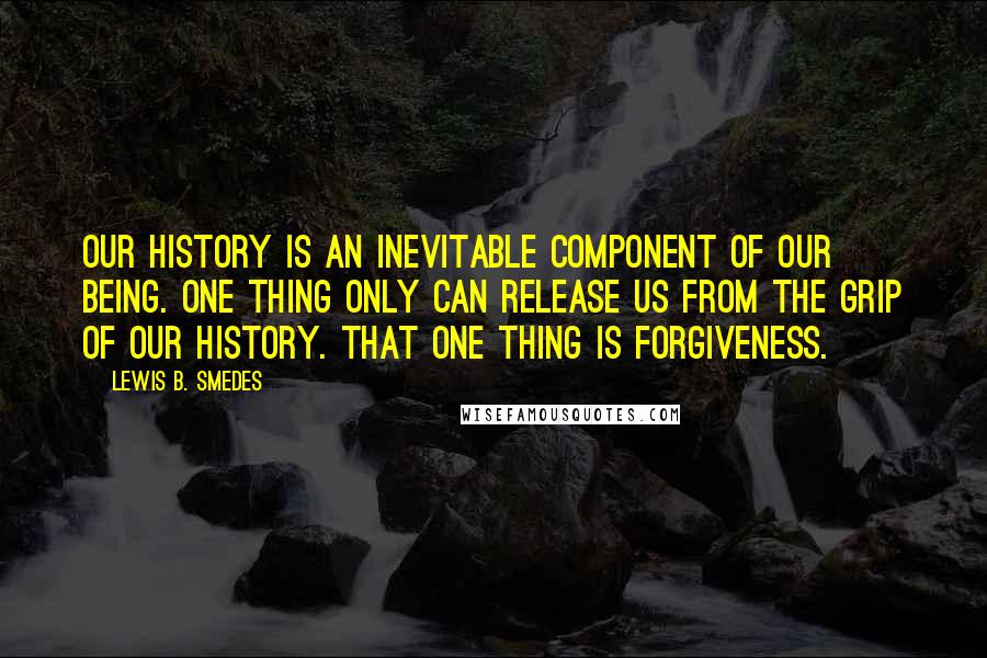 Lewis B. Smedes Quotes: Our history is an inevitable component of our being. One thing only can release us from the grip of our history. That one thing is forgiveness.