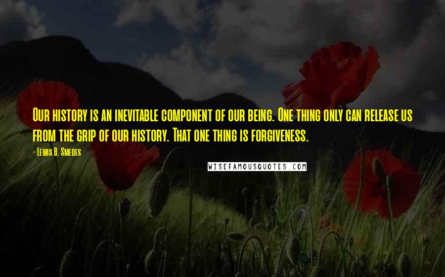 Lewis B. Smedes Quotes: Our history is an inevitable component of our being. One thing only can release us from the grip of our history. That one thing is forgiveness.