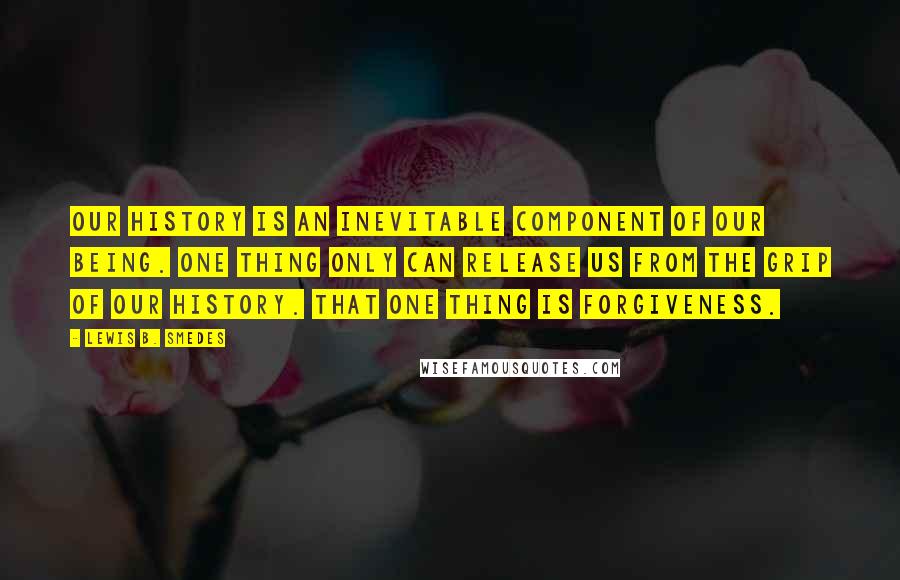 Lewis B. Smedes Quotes: Our history is an inevitable component of our being. One thing only can release us from the grip of our history. That one thing is forgiveness.