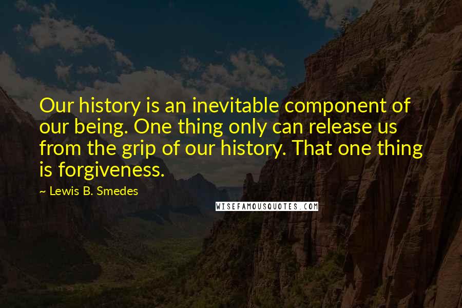 Lewis B. Smedes Quotes: Our history is an inevitable component of our being. One thing only can release us from the grip of our history. That one thing is forgiveness.
