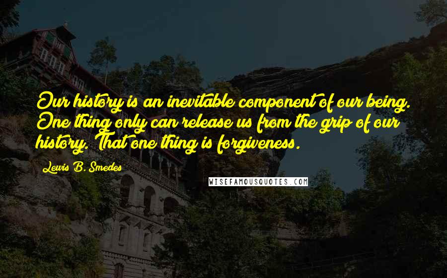 Lewis B. Smedes Quotes: Our history is an inevitable component of our being. One thing only can release us from the grip of our history. That one thing is forgiveness.