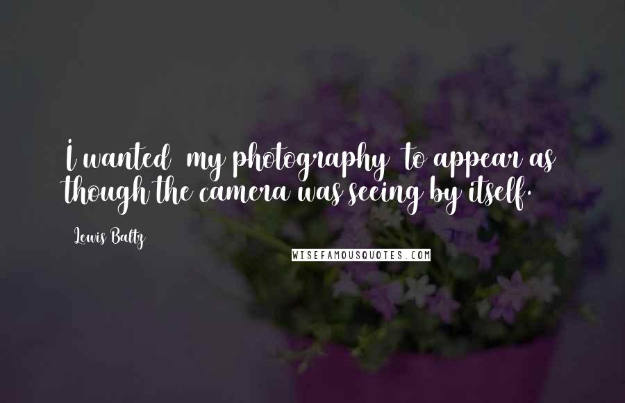 Lewis Baltz Quotes: I wanted [my photography] to appear as though the camera was seeing by itself.