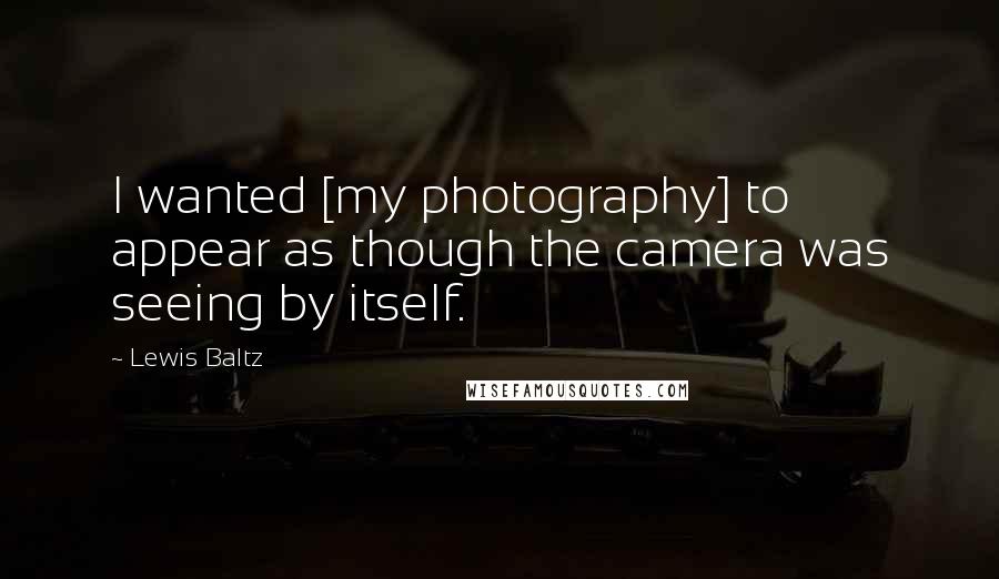 Lewis Baltz Quotes: I wanted [my photography] to appear as though the camera was seeing by itself.