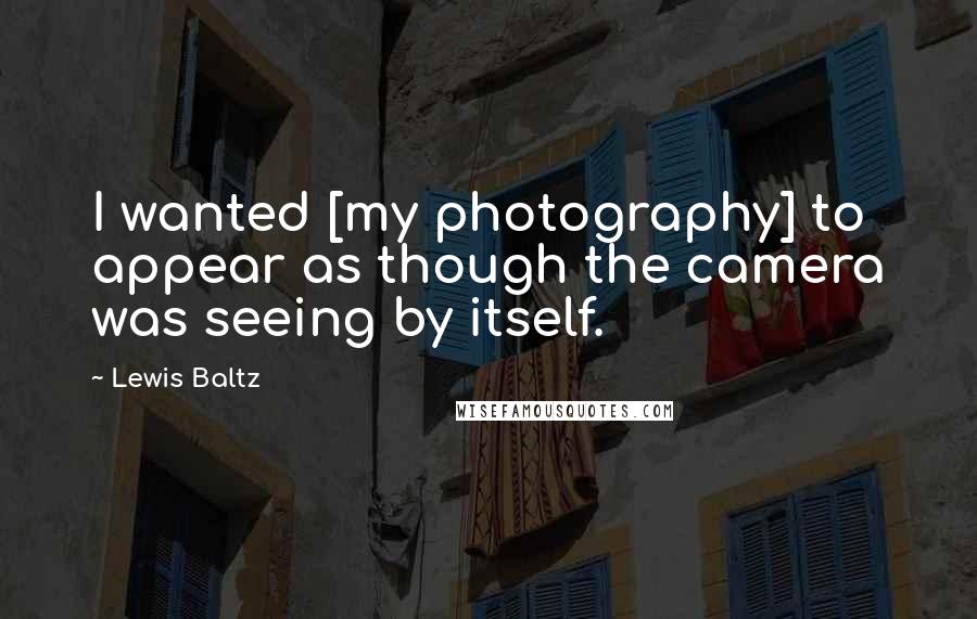 Lewis Baltz Quotes: I wanted [my photography] to appear as though the camera was seeing by itself.