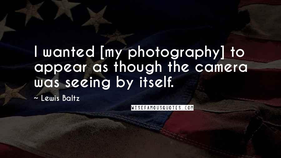 Lewis Baltz Quotes: I wanted [my photography] to appear as though the camera was seeing by itself.