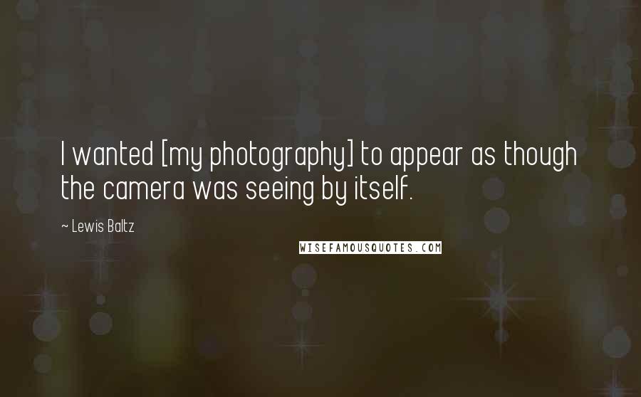 Lewis Baltz Quotes: I wanted [my photography] to appear as though the camera was seeing by itself.