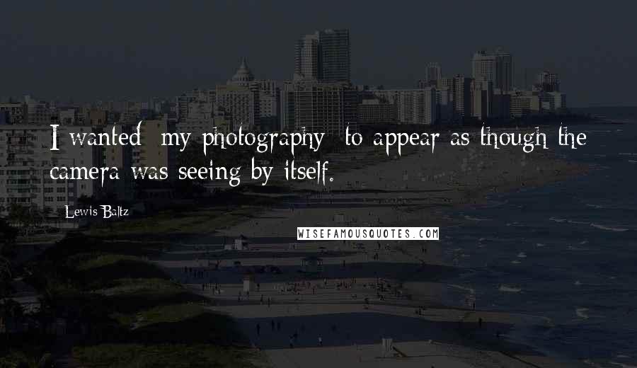 Lewis Baltz Quotes: I wanted [my photography] to appear as though the camera was seeing by itself.