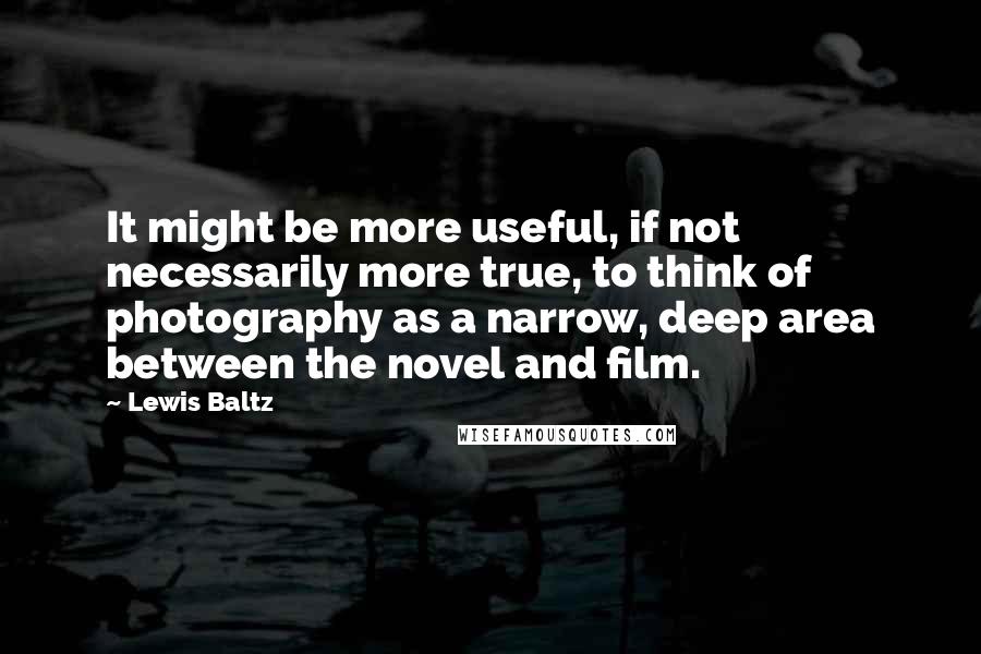 Lewis Baltz Quotes: It might be more useful, if not necessarily more true, to think of photography as a narrow, deep area between the novel and film.