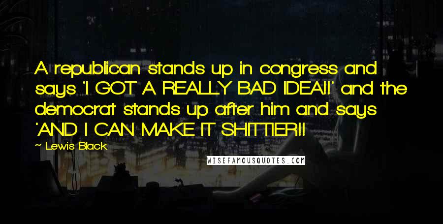 Lewis Black Quotes: A republican stands up in congress and says 'I GOT A REALLY BAD IDEA!!' and the democrat stands up after him and says 'AND I CAN MAKE IT SHITTIER!!