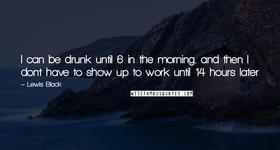 Lewis Black Quotes: I can be drunk until 6 in the morning, and then I don't have to show up to work until 14 hours later.