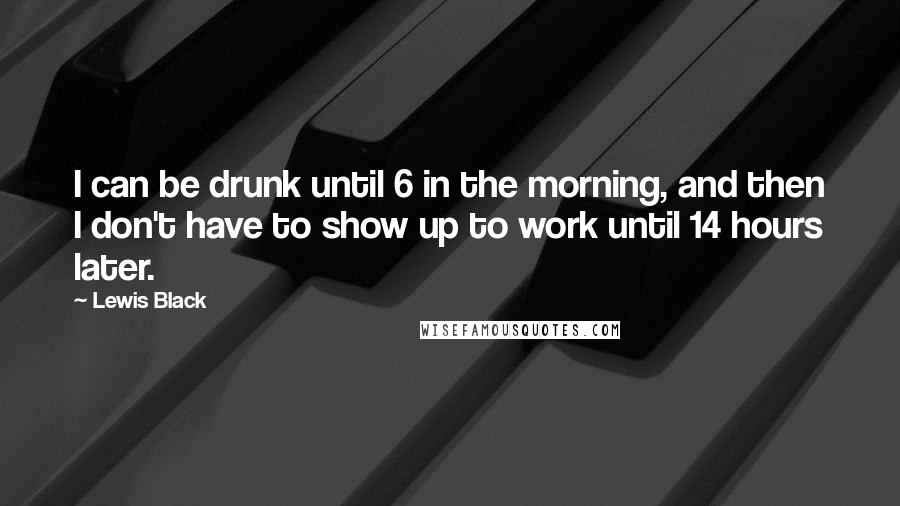 Lewis Black Quotes: I can be drunk until 6 in the morning, and then I don't have to show up to work until 14 hours later.