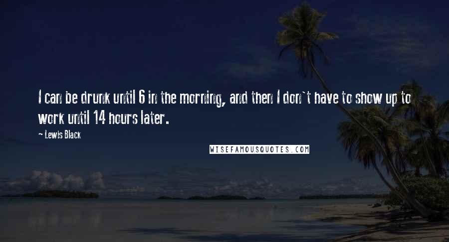 Lewis Black Quotes: I can be drunk until 6 in the morning, and then I don't have to show up to work until 14 hours later.