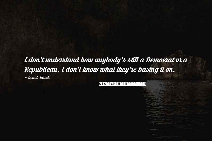 Lewis Black Quotes: I don't understand how anybody's still a Democrat or a Republican. I don't know what they're basing it on.