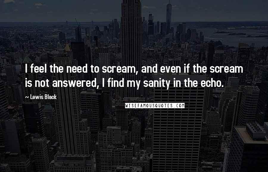 Lewis Black Quotes: I feel the need to scream, and even if the scream is not answered, I find my sanity in the echo.