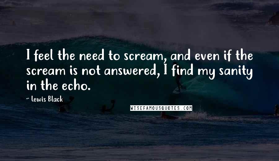 Lewis Black Quotes: I feel the need to scream, and even if the scream is not answered, I find my sanity in the echo.