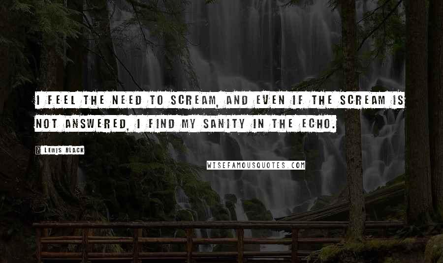 Lewis Black Quotes: I feel the need to scream, and even if the scream is not answered, I find my sanity in the echo.