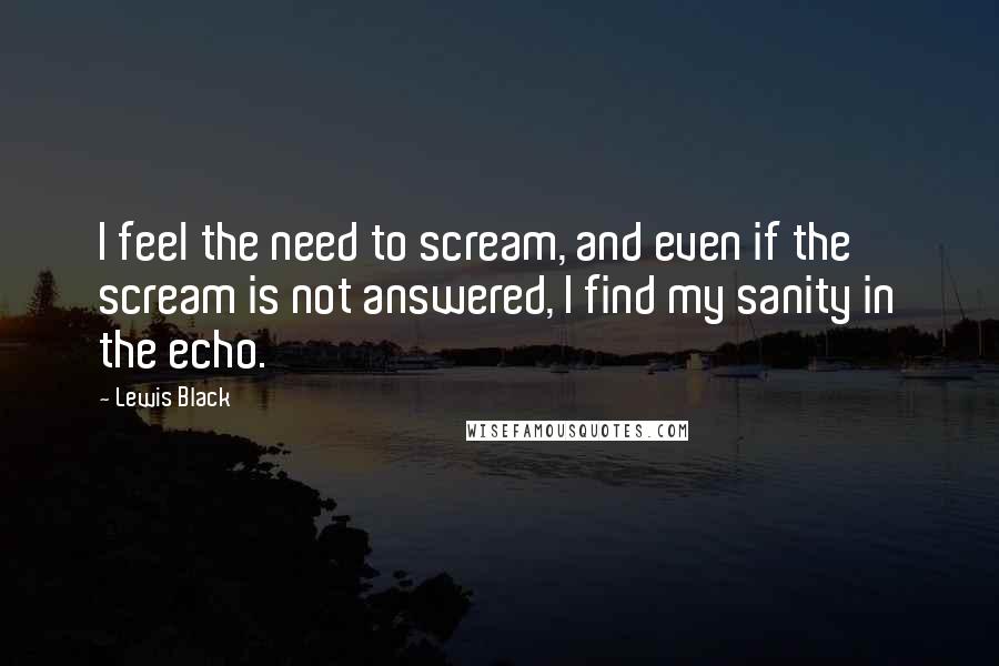 Lewis Black Quotes: I feel the need to scream, and even if the scream is not answered, I find my sanity in the echo.