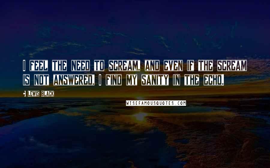 Lewis Black Quotes: I feel the need to scream, and even if the scream is not answered, I find my sanity in the echo.