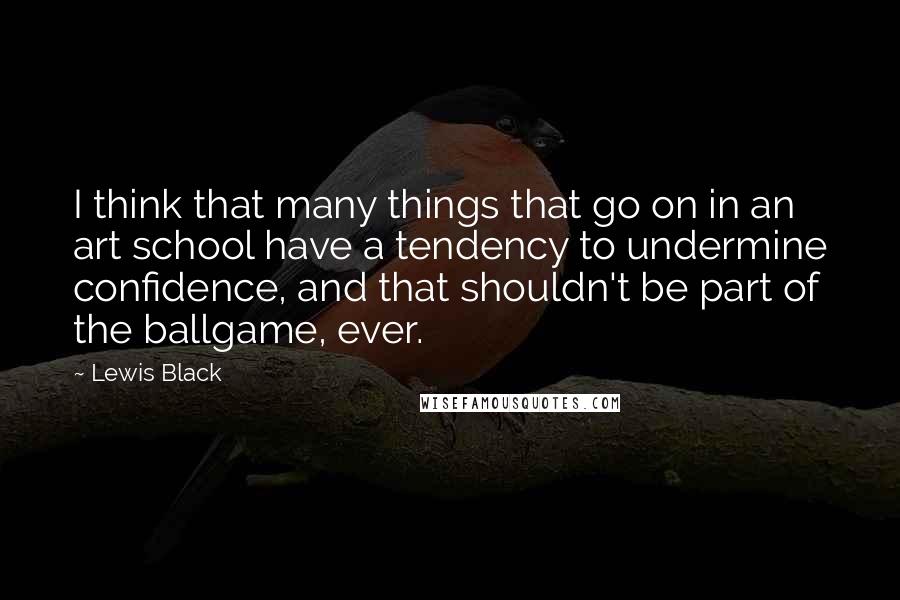 Lewis Black Quotes: I think that many things that go on in an art school have a tendency to undermine confidence, and that shouldn't be part of the ballgame, ever.