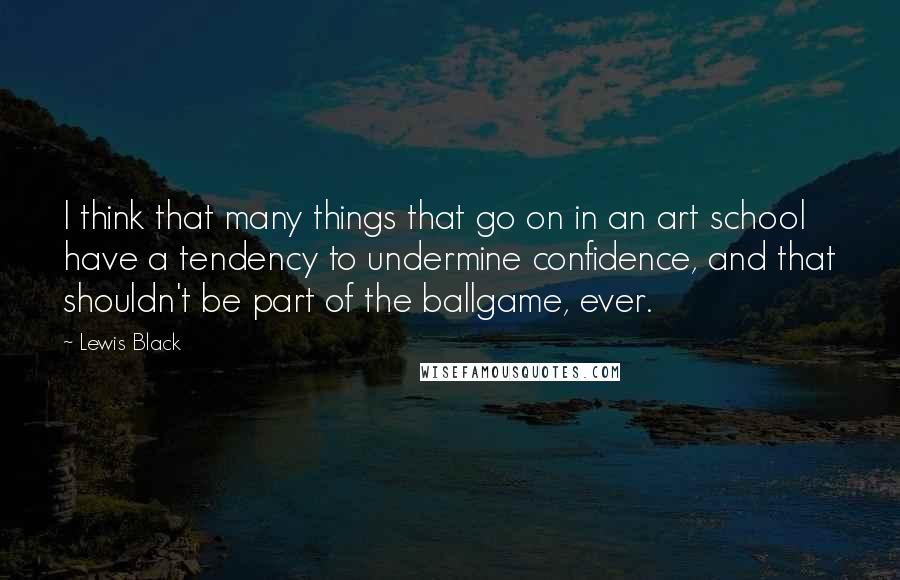 Lewis Black Quotes: I think that many things that go on in an art school have a tendency to undermine confidence, and that shouldn't be part of the ballgame, ever.