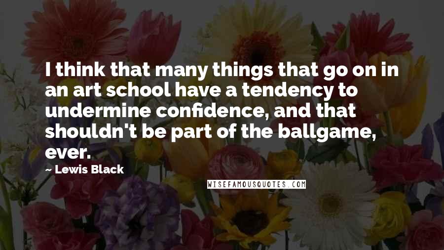 Lewis Black Quotes: I think that many things that go on in an art school have a tendency to undermine confidence, and that shouldn't be part of the ballgame, ever.