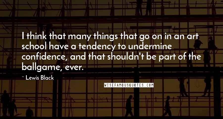 Lewis Black Quotes: I think that many things that go on in an art school have a tendency to undermine confidence, and that shouldn't be part of the ballgame, ever.