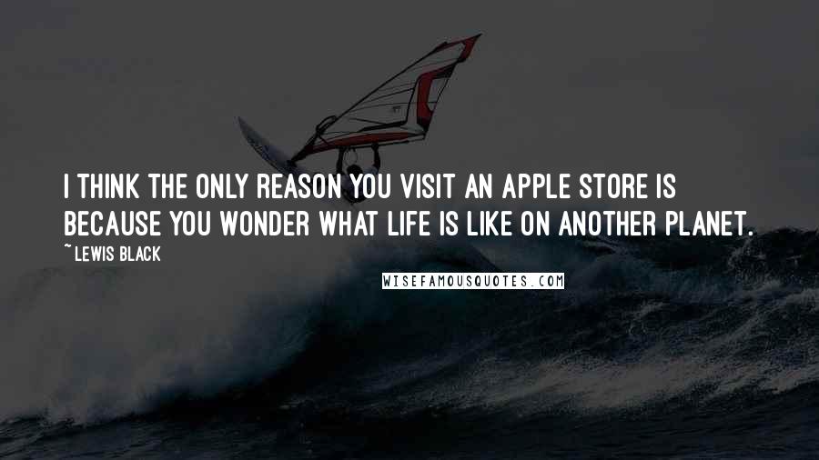 Lewis Black Quotes: I think the only reason you visit an Apple store is because you wonder what life is like on another planet.