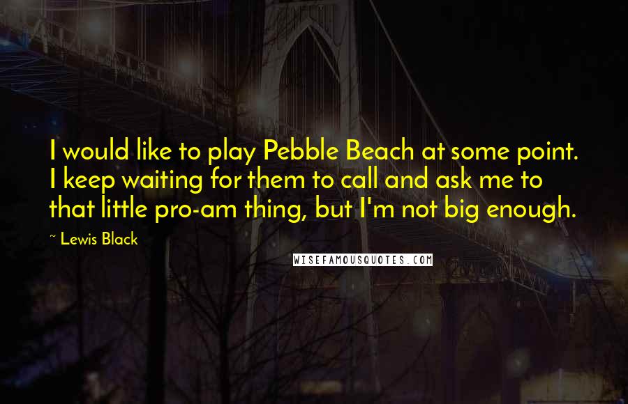 Lewis Black Quotes: I would like to play Pebble Beach at some point. I keep waiting for them to call and ask me to that little pro-am thing, but I'm not big enough.