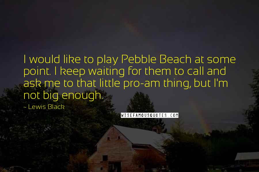 Lewis Black Quotes: I would like to play Pebble Beach at some point. I keep waiting for them to call and ask me to that little pro-am thing, but I'm not big enough.