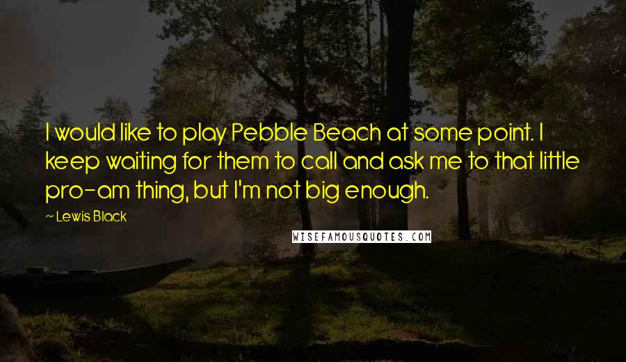 Lewis Black Quotes: I would like to play Pebble Beach at some point. I keep waiting for them to call and ask me to that little pro-am thing, but I'm not big enough.