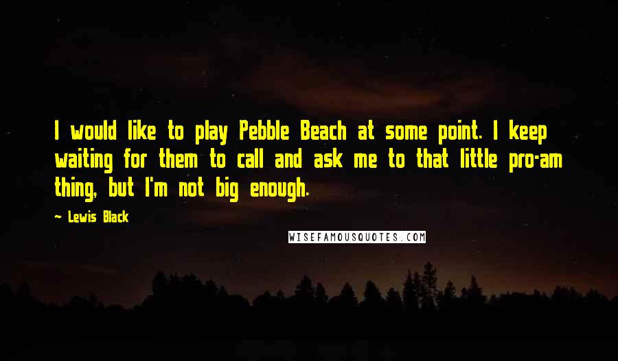 Lewis Black Quotes: I would like to play Pebble Beach at some point. I keep waiting for them to call and ask me to that little pro-am thing, but I'm not big enough.