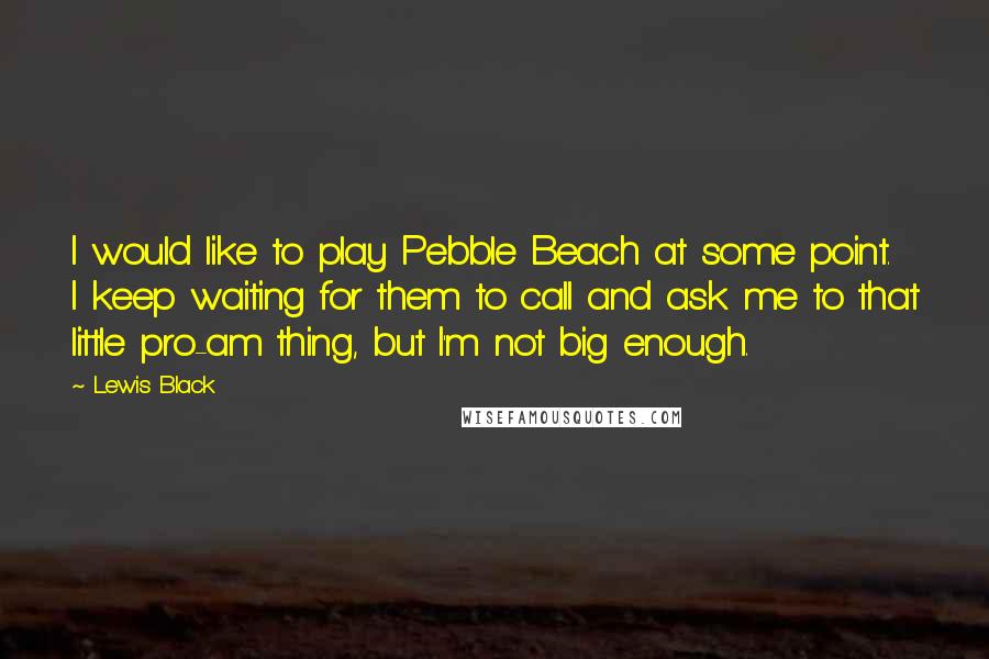 Lewis Black Quotes: I would like to play Pebble Beach at some point. I keep waiting for them to call and ask me to that little pro-am thing, but I'm not big enough.