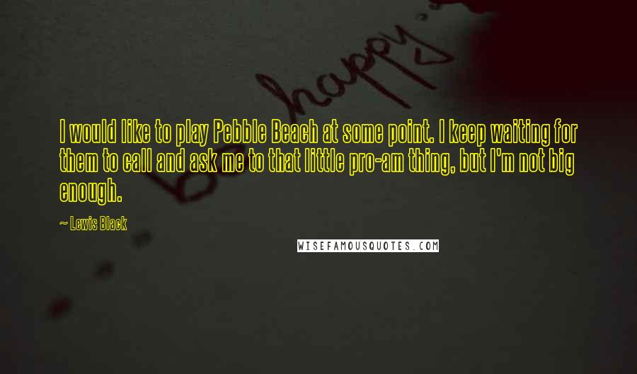 Lewis Black Quotes: I would like to play Pebble Beach at some point. I keep waiting for them to call and ask me to that little pro-am thing, but I'm not big enough.