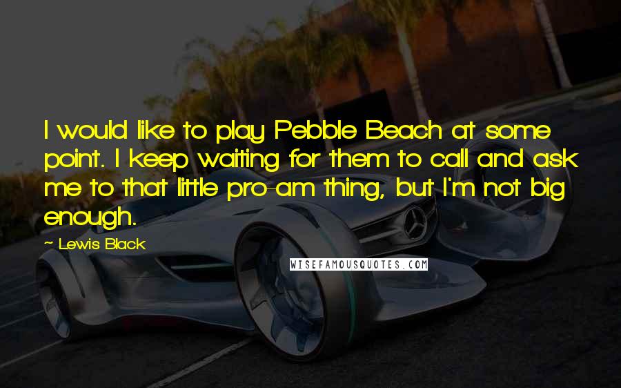 Lewis Black Quotes: I would like to play Pebble Beach at some point. I keep waiting for them to call and ask me to that little pro-am thing, but I'm not big enough.