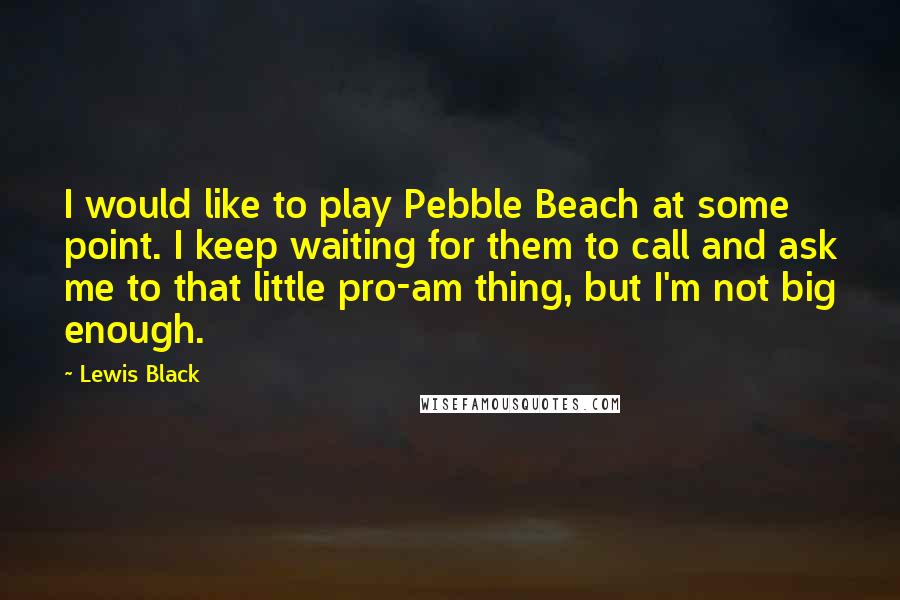 Lewis Black Quotes: I would like to play Pebble Beach at some point. I keep waiting for them to call and ask me to that little pro-am thing, but I'm not big enough.