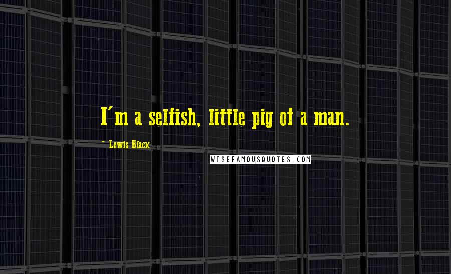 Lewis Black Quotes: I'm a selfish, little pig of a man.