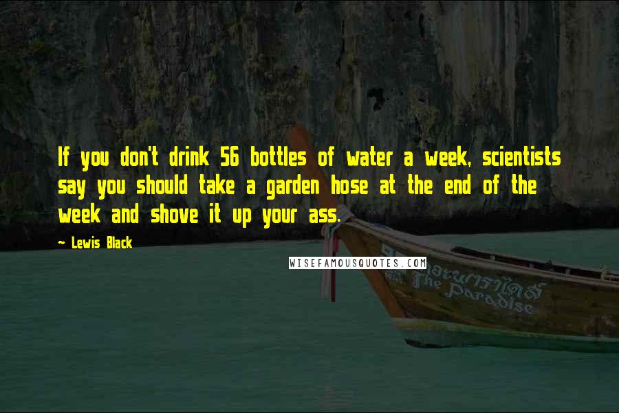 Lewis Black Quotes: If you don't drink 56 bottles of water a week, scientists say you should take a garden hose at the end of the week and shove it up your ass.