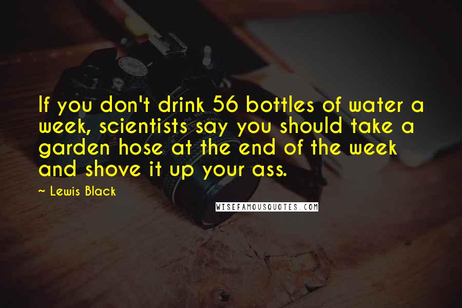 Lewis Black Quotes: If you don't drink 56 bottles of water a week, scientists say you should take a garden hose at the end of the week and shove it up your ass.