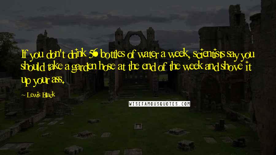 Lewis Black Quotes: If you don't drink 56 bottles of water a week, scientists say you should take a garden hose at the end of the week and shove it up your ass.
