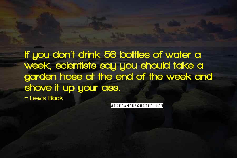 Lewis Black Quotes: If you don't drink 56 bottles of water a week, scientists say you should take a garden hose at the end of the week and shove it up your ass.