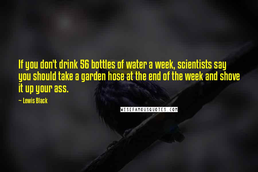 Lewis Black Quotes: If you don't drink 56 bottles of water a week, scientists say you should take a garden hose at the end of the week and shove it up your ass.