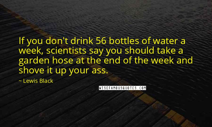 Lewis Black Quotes: If you don't drink 56 bottles of water a week, scientists say you should take a garden hose at the end of the week and shove it up your ass.